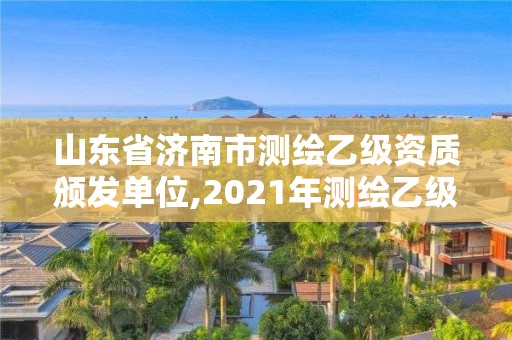 山东省济南市测绘乙级资质颁发单位,2021年测绘乙级资质申报制度