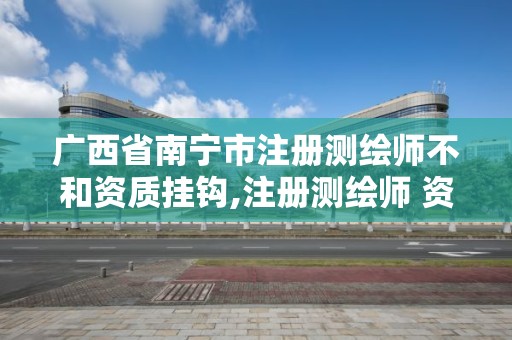 广西省南宁市注册测绘师不和资质挂钩,注册测绘师 资质