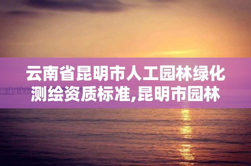 云南省昆明市人工园林绿化测绘资质标准,昆明市园林绿化工程质量检测站。