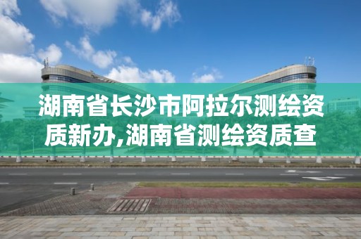 湖南省长沙市阿拉尔测绘资质新办,湖南省测绘资质查询