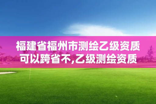 福建省福州市测绘乙级资质可以跨省不,乙级测绘资质可以跨省作业吗