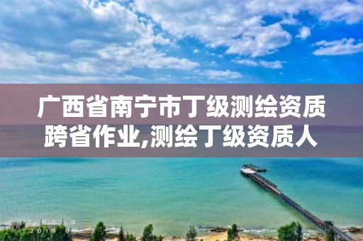 广西省南宁市丁级测绘资质跨省作业,测绘丁级资质人员要求