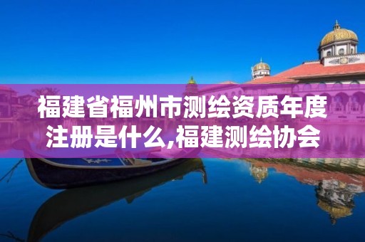 福建省福州市测绘资质年度注册是什么,福建测绘协会