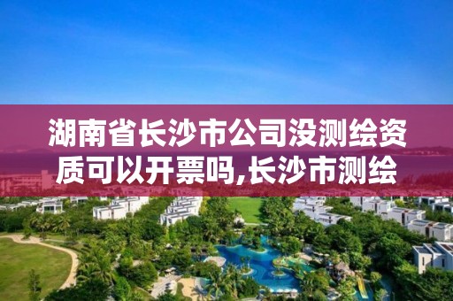 湖南省长沙市公司没测绘资质可以开票吗,长沙市测绘资质单位名单