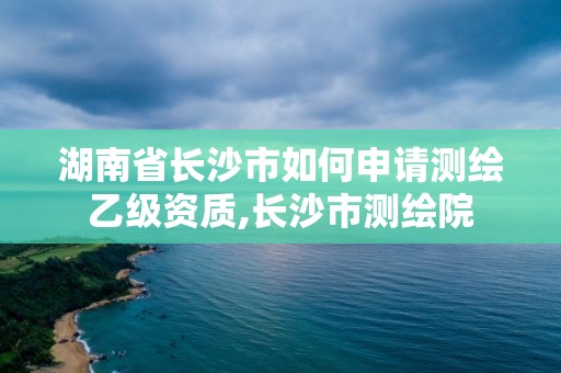 湖南省长沙市如何申请测绘乙级资质,长沙市测绘院