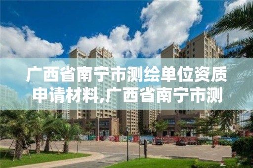 广西省南宁市测绘单位资质申请材料,广西省南宁市测绘单位资质申请材料清单