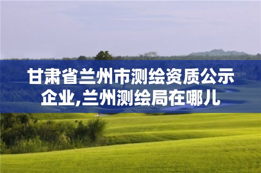 甘肃省兰州市测绘资质公示企业,兰州测绘局在哪儿