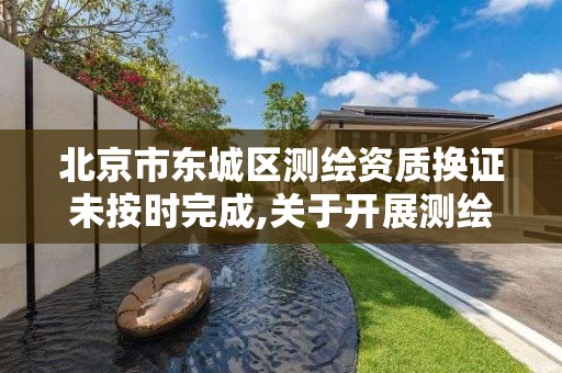 北京市东城区测绘资质换证未按时完成,关于开展测绘资质复审换证工作的通知