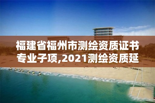 福建省福州市测绘资质证书专业子项,2021测绘资质延期公告福建省