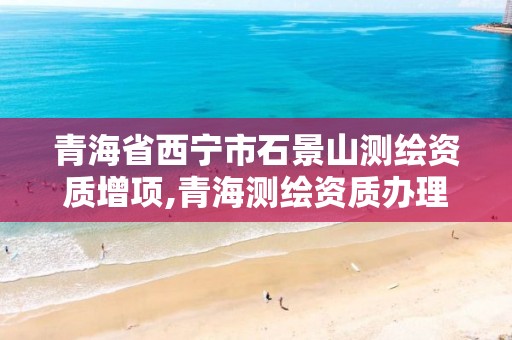 青海省西宁市石景山测绘资质增项,青海测绘资质办理。