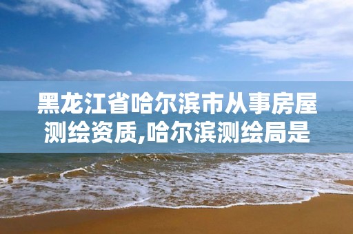 黑龙江省哈尔滨市从事房屋测绘资质,哈尔滨测绘局是干什么的