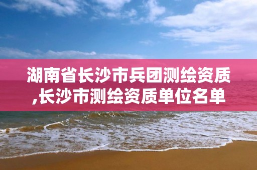 湖南省长沙市兵团测绘资质,长沙市测绘资质单位名单