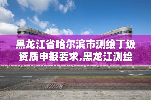 黑龙江省哈尔滨市测绘丁级资质申报要求,黑龙江测绘公司乙级资质