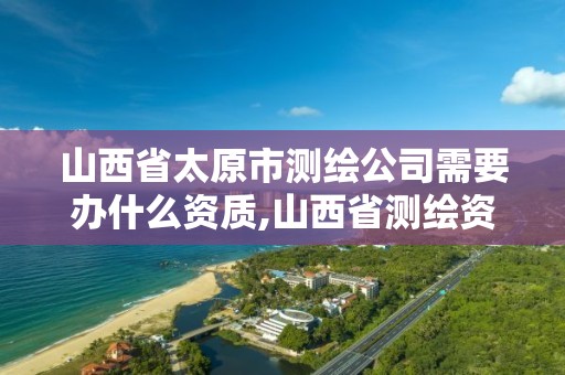 山西省太原市测绘公司需要办什么资质,山西省测绘资质申请