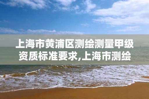 上海市黄浦区测绘测量甲级资质标准要求,上海市测绘资质单位名单