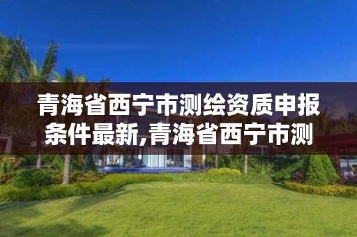 青海省西宁市测绘资质申报条件最新,青海省西宁市测绘资质申报条件最新公示