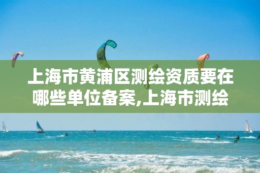 上海市黄浦区测绘资质要在哪些单位备案,上海市测绘处地址。