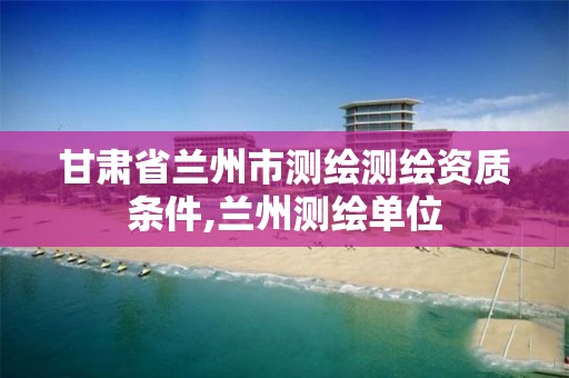 甘肃省兰州市测绘测绘资质条件,兰州测绘单位