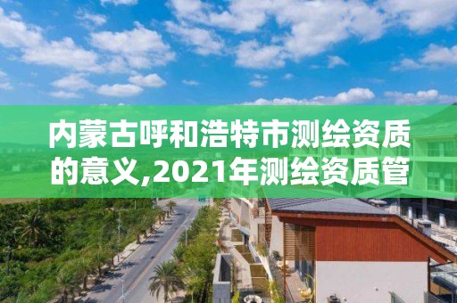 内蒙古呼和浩特市测绘资质的意义,2021年测绘资质管理办法