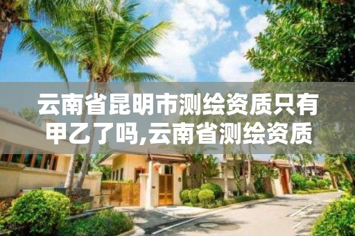 云南省昆明市测绘资质只有甲乙了吗,云南省测绘资质查询