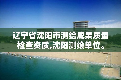 辽宁省沈阳市测绘成果质量检查资质,沈阳测绘单位。