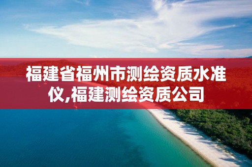 福建省福州市测绘资质水准仪,福建测绘资质公司