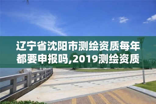 辽宁省沈阳市测绘资质每年都要申报吗,2019测绘资质年审政策。