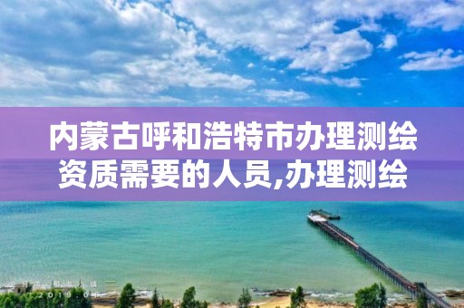 内蒙古呼和浩特市办理测绘资质需要的人员,办理测绘资质要求