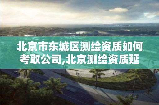 北京市东城区测绘资质如何考取公司,北京测绘资质延期公告