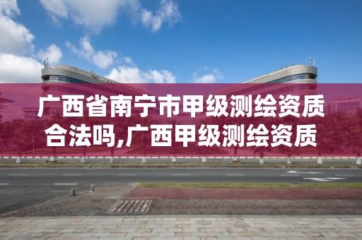 广西省南宁市甲级测绘资质合法吗,广西甲级测绘资质单位