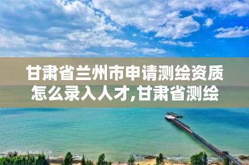 甘肃省兰州市申请测绘资质怎么录入人才,甘肃省测绘资质管理平台