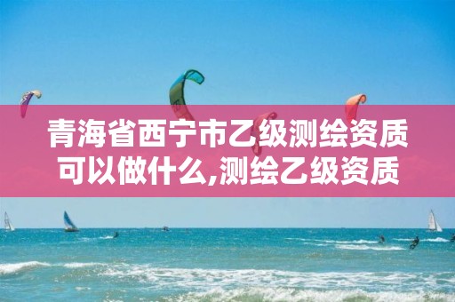 青海省西宁市乙级测绘资质可以做什么,测绘乙级资质业务范围