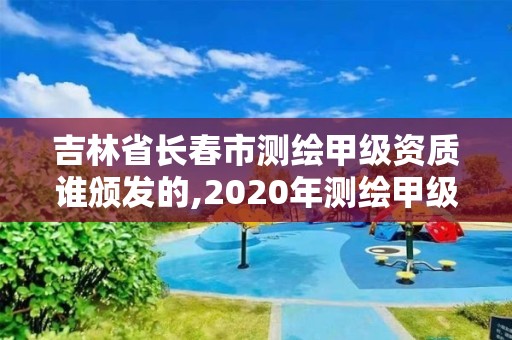 吉林省长春市测绘甲级资质谁颁发的,2020年测绘甲级资质条件