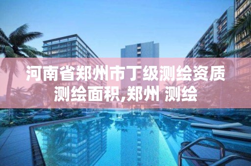 河南省郑州市丁级测绘资质测绘面积,郑州 测绘