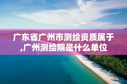 广东省广州市测绘资质属于,广州测绘院是什么单位