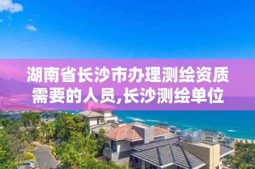 湖南省长沙市办理测绘资质需要的人员,长沙测绘单位