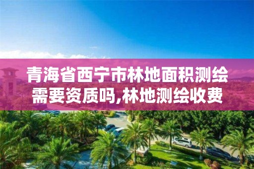 青海省西宁市林地面积测绘需要资质吗,林地测绘收费标准