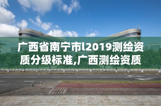 广西省南宁市l2019测绘资质分级标准,广西测绘资质审批和服务。