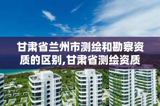 甘肃省兰州市测绘和勘察资质的区别,甘肃省测绘资质单位