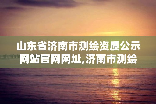 山东省济南市测绘资质公示网站官网网址,济南市测绘院地址。