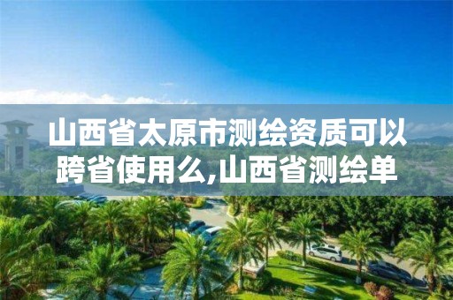 山西省太原市测绘资质可以跨省使用么,山西省测绘单位名单。