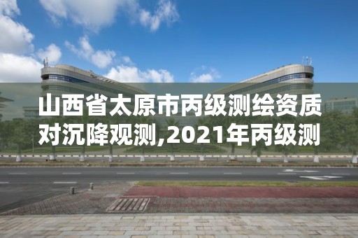 山西省太原市丙级测绘资质对沉降观测,2021年丙级测绘资质延期