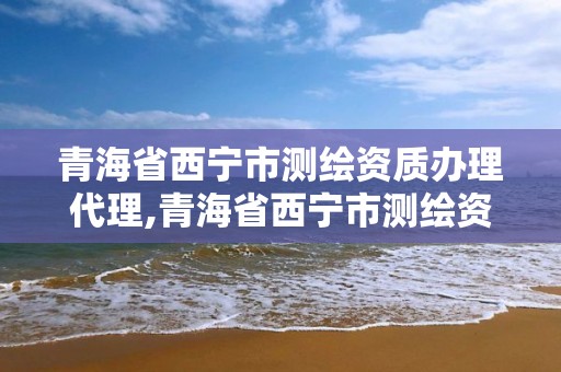 青海省西宁市测绘资质办理代理,青海省西宁市测绘资质办理代理机构