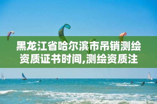 黑龙江省哈尔滨市吊销测绘资质证书时间,测绘资质注销