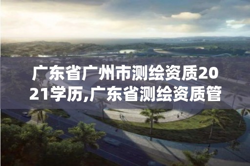 广东省广州市测绘资质2021学历,广东省测绘资质管理系统