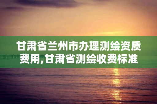 甘肃省兰州市办理测绘资质费用,甘肃省测绘收费标准