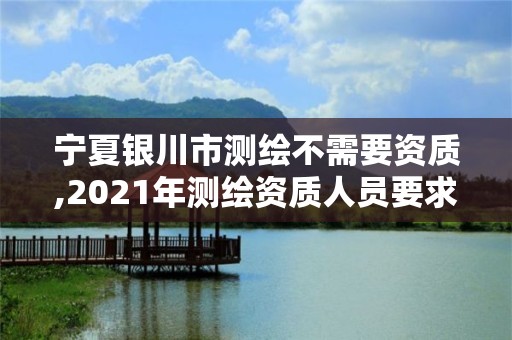 宁夏银川市测绘不需要资质,2021年测绘资质人员要求