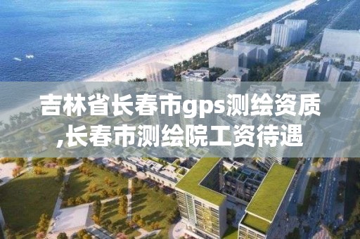 吉林省长春市gps测绘资质,长春市测绘院工资待遇