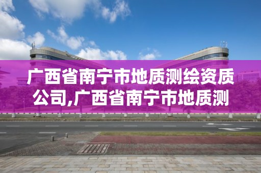 广西省南宁市地质测绘资质公司,广西省南宁市地质测绘资质公司有哪些