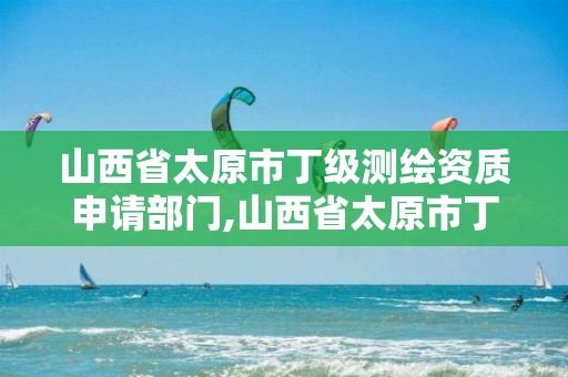 山西省太原市丁级测绘资质申请部门,山西省太原市丁级测绘资质申请部门有哪些